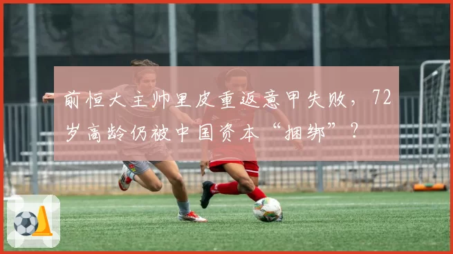 前恒大主帅里皮重返意甲失败,72岁高龄仍被中国资本“捆绑”?