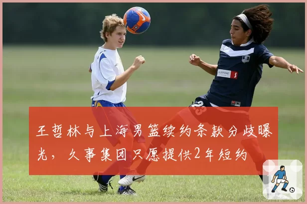 王哲林与上海男篮续约条款分歧曝光，久事集团只愿提供2年短约
