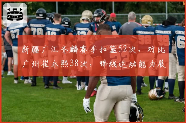 新疆广汇齐麟赛季扣篮52次，对比广州崔永熙38次，锋线运动能力展示