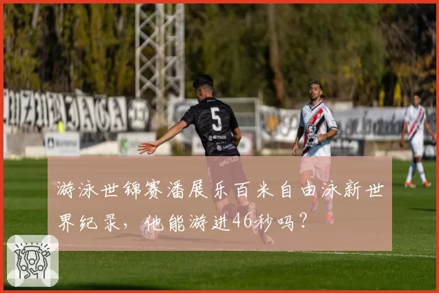 游泳世锦赛潘展乐百米自由泳新世界纪录，他能游进46秒吗？