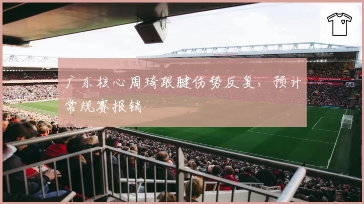 广东核心周琦跟腱伤势反复，预计常规赛报销