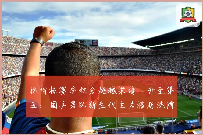 林诗栋赛季积分超越梁靖崑升至第五，国乒男队新生代主力格局洗牌在即