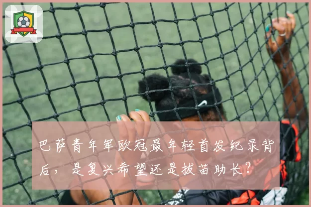 巴萨青年军欧冠最年轻首发纪录背后，是复兴希望还是拔苗助长？
