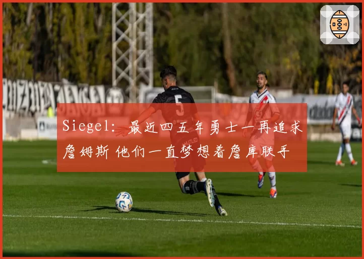 Siegel：最近四五年勇士一再追求詹姆斯 他们一直梦想着詹库联手