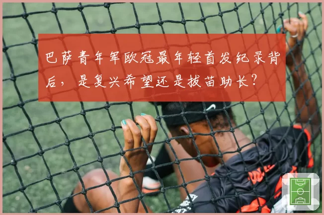 巴萨青年军欧冠最年轻首发纪录背后,是复兴希望还是拔苗助长?