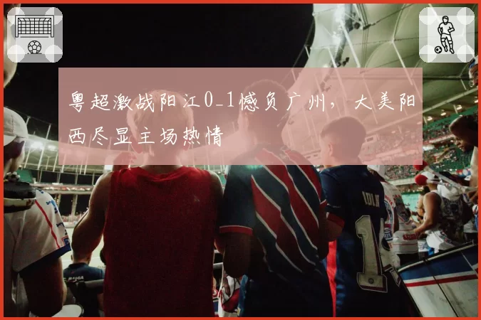粤超激战阳江0_1憾负广州，大美阳西尽显主场热情