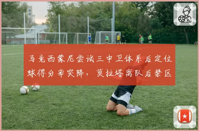 马竞西蒙尼尝试三中卫体系后定位球得分率突降,莫拉塔离队后禁区内争顶优势不再明显