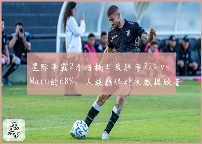 星际争霸2李培楠年度胜率72% vs Maru的68%，人族巅峰对决数据胶着