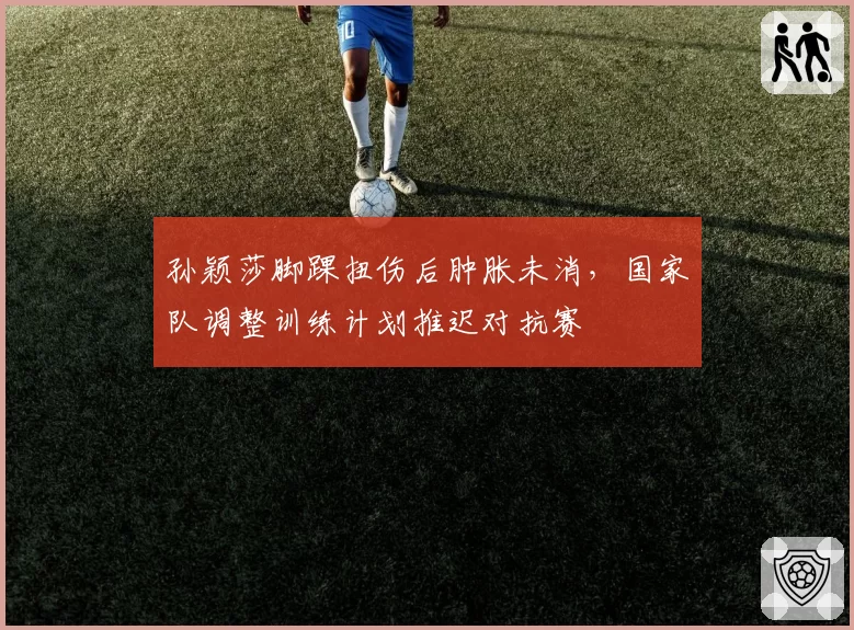 孙颖莎脚踝扭伤后肿胀未消,国家队调整训练计划推迟对抗赛