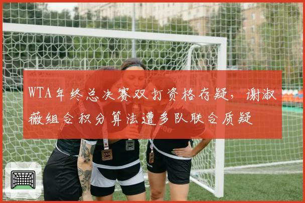 WTA年终总决赛双打资格存疑，谢淑薇组合积分算法遭多队联合质疑