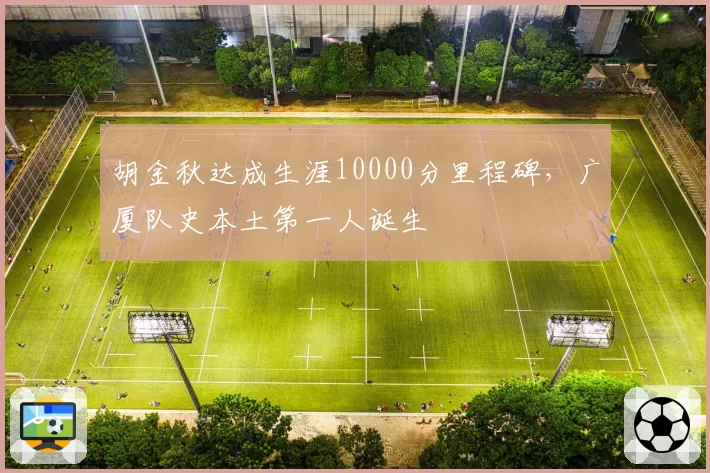 胡金秋达成生涯10000分里程碑，广厦队史本土第一人诞生