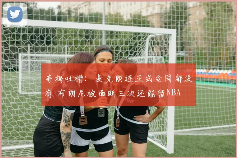 夸梅吐槽：麦克朗连正式合同都没有 布朗尼被面断三次还能留NBA