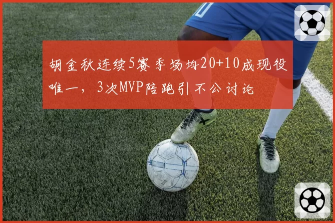 胡金秋连续5赛季场均20+10成现役唯一，3次MVP陪跑引不公讨论