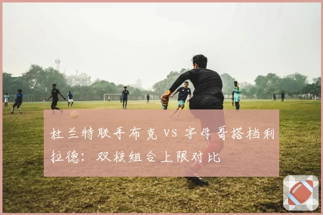 杜兰特联手布克 vs 字母哥搭档利拉德：双核组合上限对比