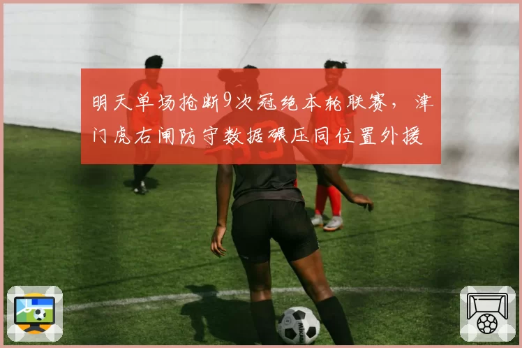 明天单场抢断9次冠绝本轮联赛，津门虎右闸防守数据碾压同位置外援