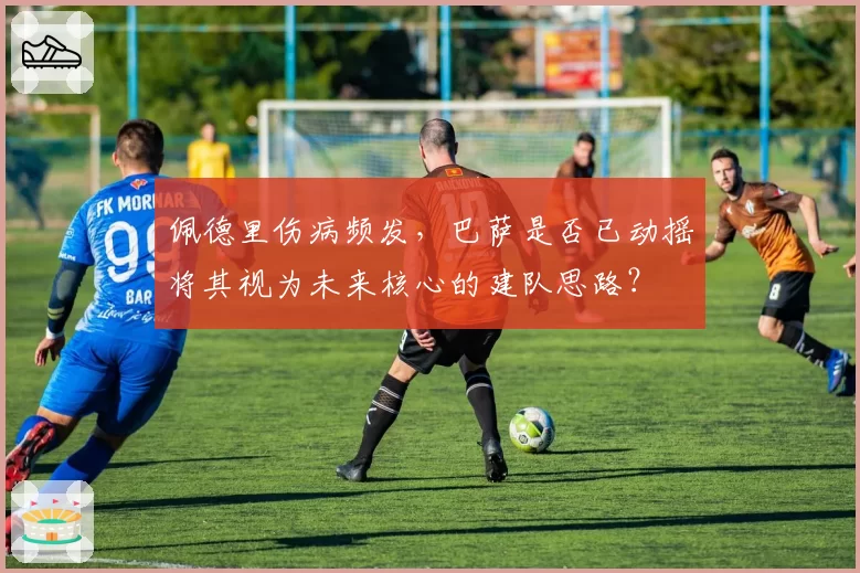 佩德里伤病频发，巴萨是否已动摇将其视为未来核心的建队思路？