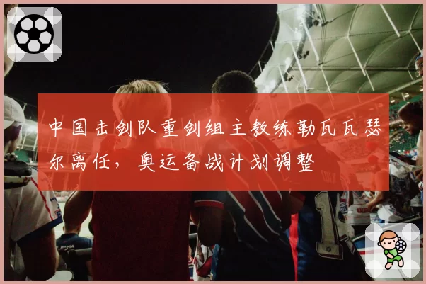 中国击剑队重剑组主教练勒瓦瓦瑟尔离任,奥运备战计划调整