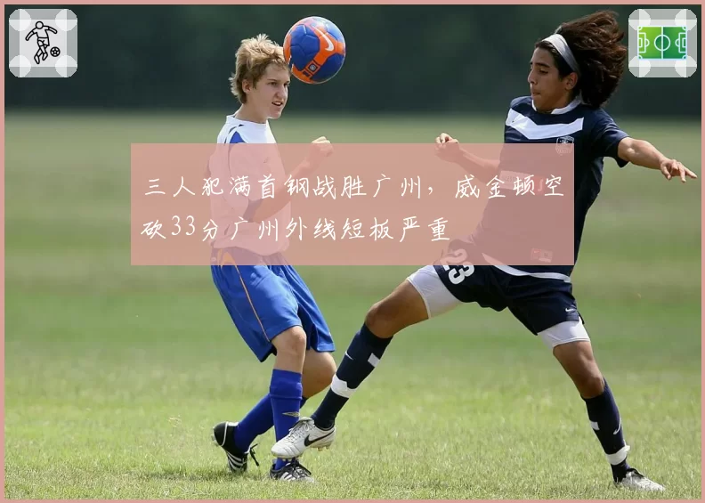 三人犯满首钢战胜广州，威金顿空砍33分广州外线短板严重