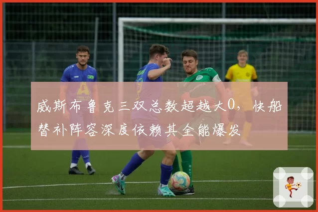 威斯布鲁克三双总数超越大O,快船替补阵容深度依赖其全能爆发