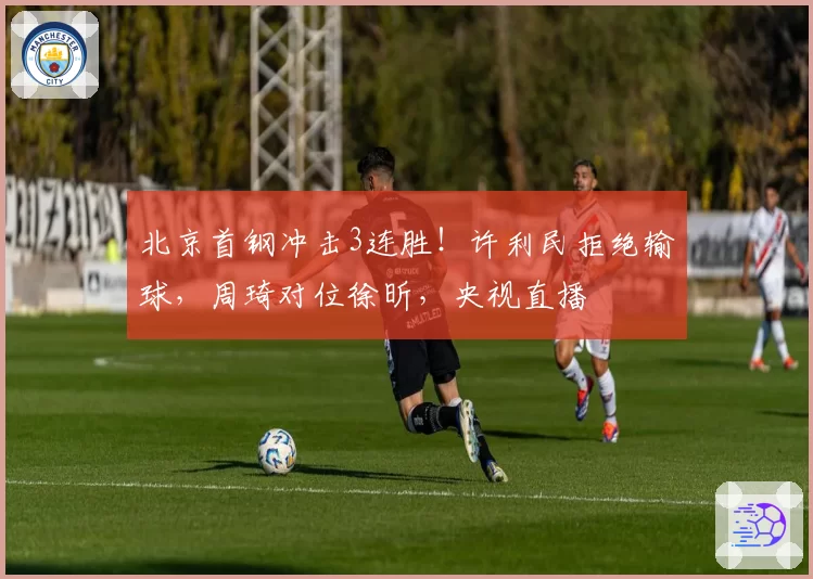 北京首钢冲击3连胜！许利民拒绝输球，周琦对位徐昕，央视直播