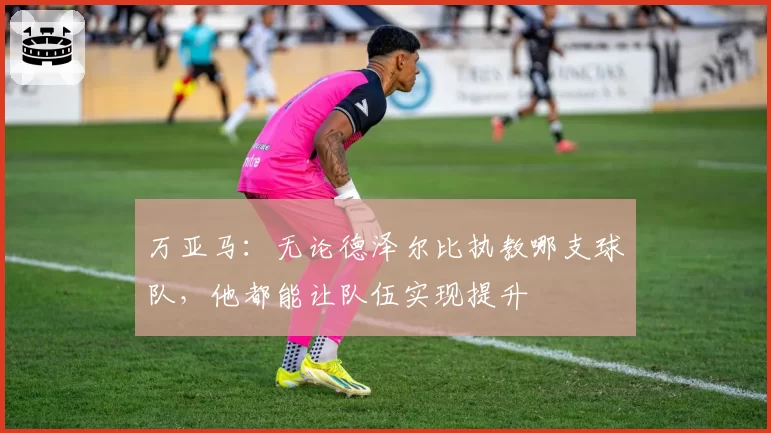 万亚马：无论德泽尔比执教哪支球队，他都能让队伍实现提升
