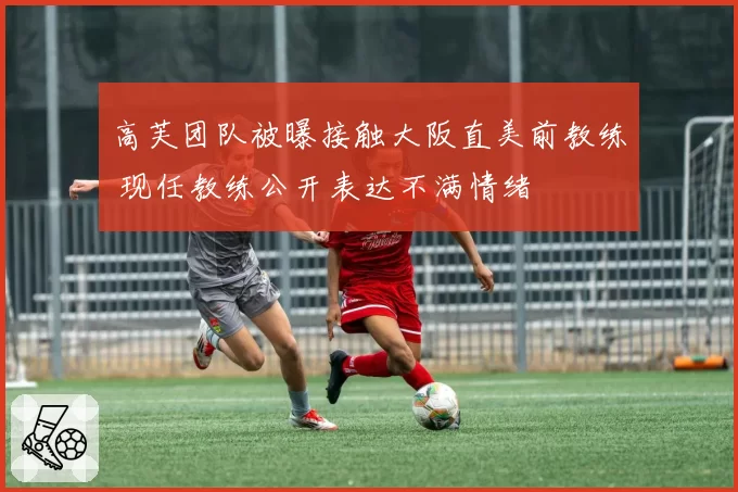 高芙团队被曝接触大阪直美前教练 现任教练公开表达不满情绪