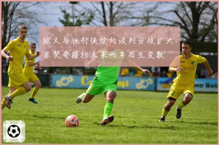 欧文与独行侠续约谈判分歧扩大,东契奇搭档未来两年恐生变数