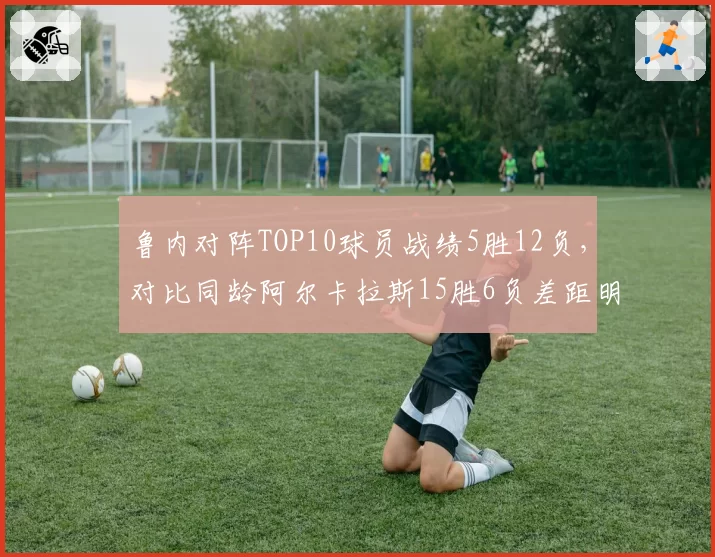 鲁内对阵TOP10球员战绩5胜12负,对比同龄阿尔卡拉斯15胜6负差距明显