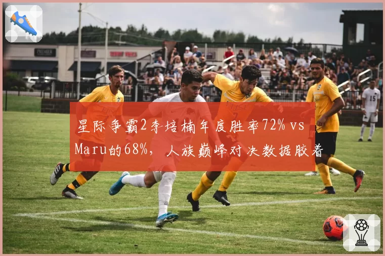 星际争霸2李培楠年度胜率72% vs Maru的68%，人族巅峰对决数据胶着