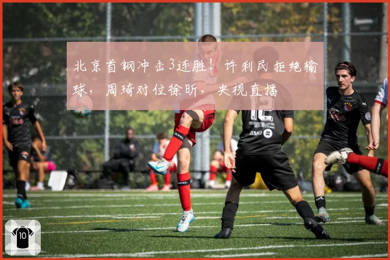 北京首钢冲击3连胜!许利民拒绝输球,周琦对位徐昕,央视直播