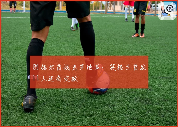图赫尔首战克罗地亚,英格兰首发11人还有变数