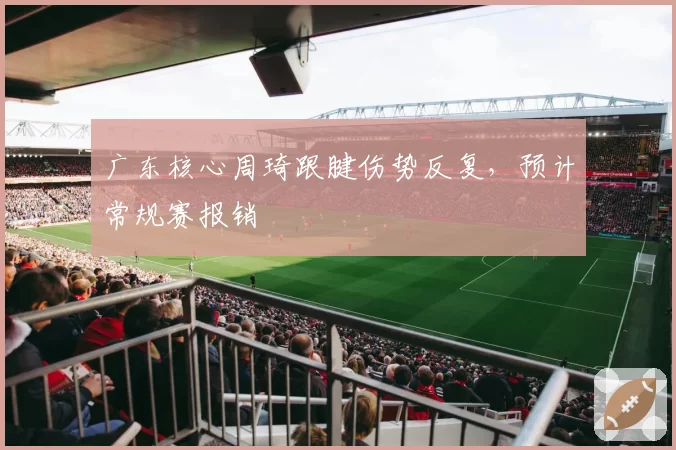 广东核心周琦跟腱伤势反复，预计常规赛报销