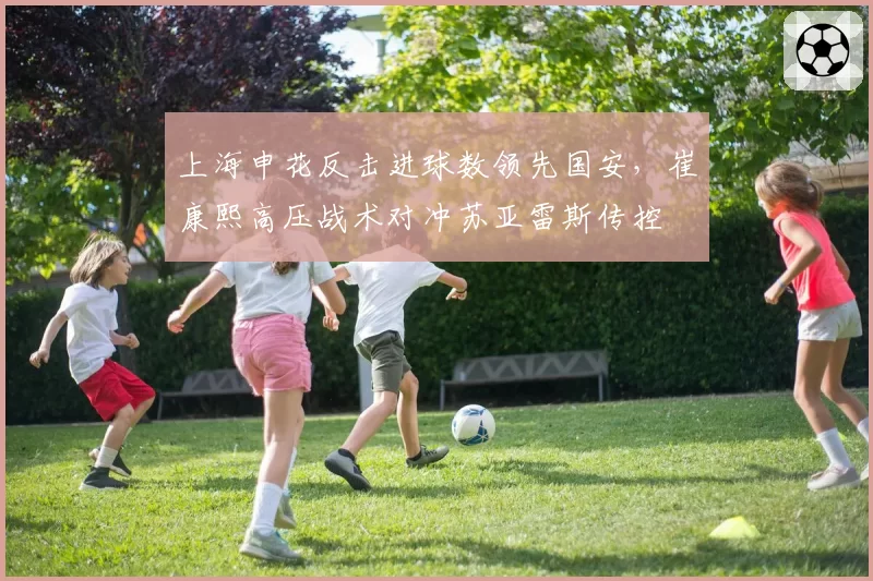 上海申花反击进球数领先国安，崔康熙高压战术对冲苏亚雷斯传控