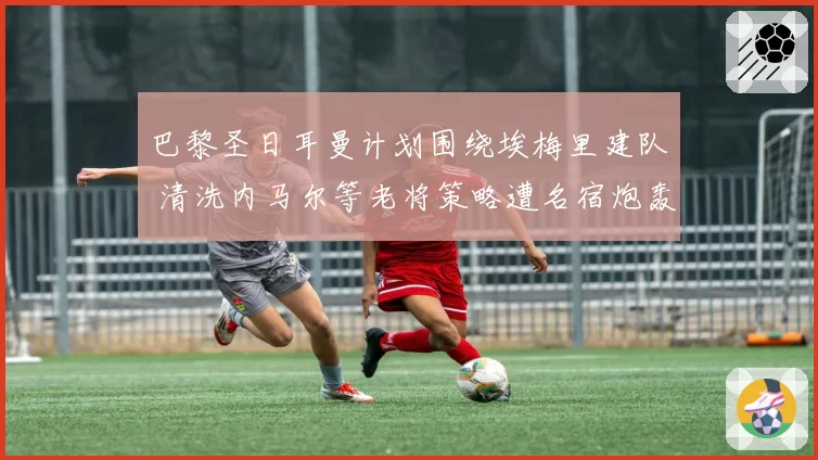 巴黎圣日耳曼计划围绕埃梅里建队 清洗内马尔等老将策略遭名宿炮轰