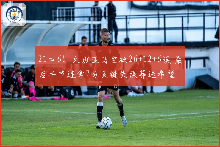 21中6！文班亚马空砍26+12+6误 最后半节连拿7分关键失误葬送希望