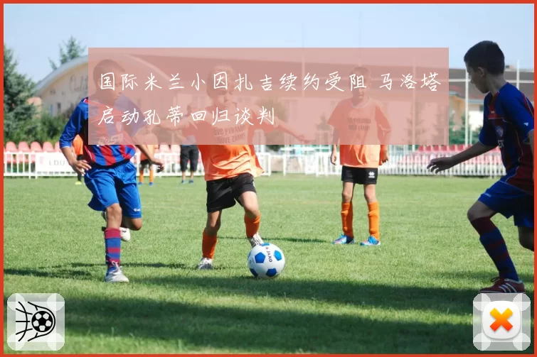 国际米兰小因扎吉续约受阻 马洛塔启动孔蒂回归谈判