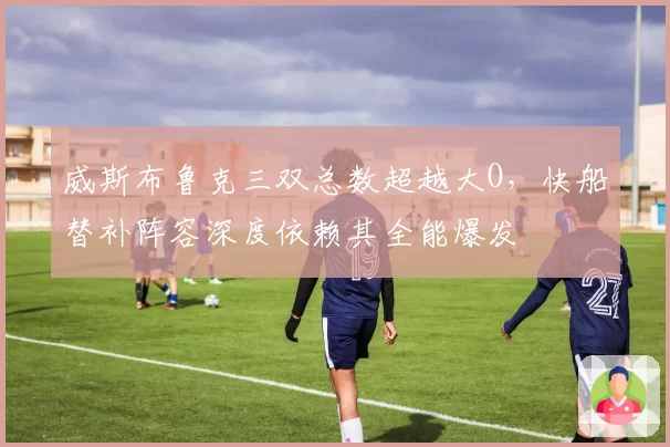 威斯布鲁克三双总数超越大O,快船替补阵容深度依赖其全能爆发
