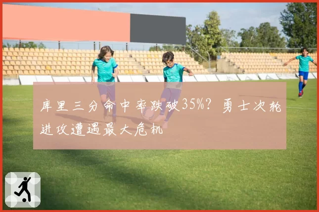 库里三分命中率跌破35%?勇士次轮进攻遭遇最大危机
