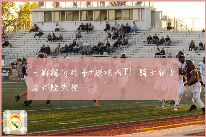 一脚踹飞对手+连吃两T！骑士锁季后却险失控