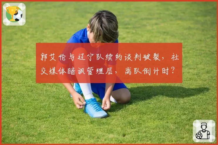 郭艾伦与辽宁队续约谈判破裂,社交媒体暗讽管理层,离队倒计时?