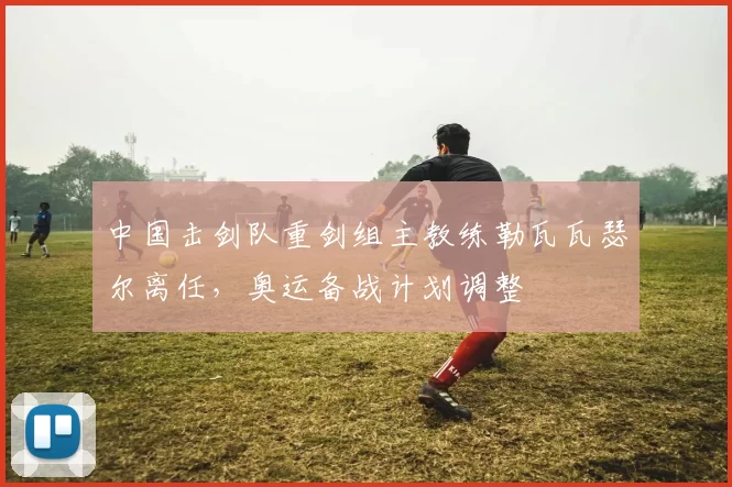 中国击剑队重剑组主教练勒瓦瓦瑟尔离任，奥运备战计划调整