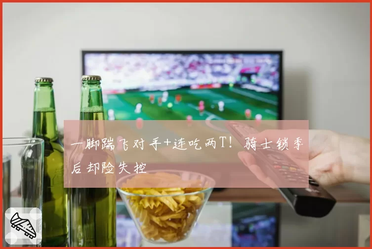 一脚踹飞对手+连吃两T！骑士锁季后却险失控