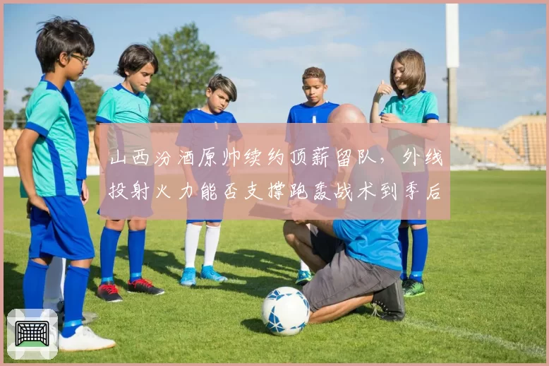 山西汾酒原帅续约顶薪留队,外线投射火力能否支撑跑轰战术到季后赛?