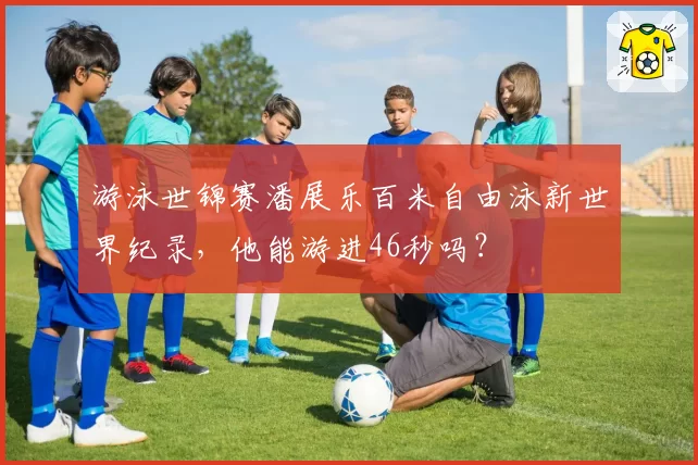 游泳世锦赛潘展乐百米自由泳新世界纪录,他能游进46秒吗?