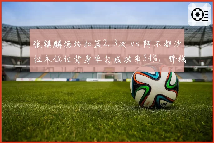 张镇麟场均扣篮2.3次 vs 阿不都沙拉木低位背身单打成功率54%，锋线攻坚手段对比
