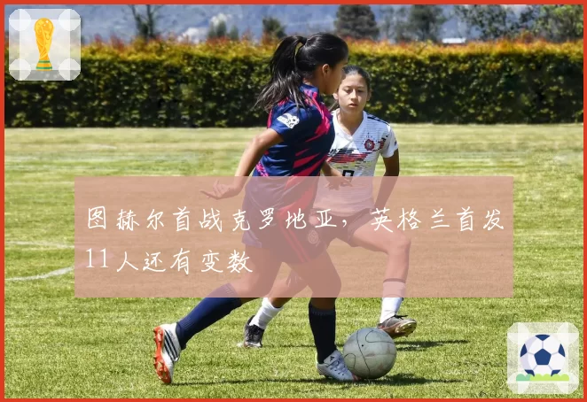 图赫尔首战克罗地亚,英格兰首发11人还有变数