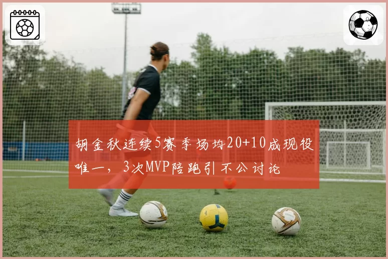 胡金秋连续5赛季场均20+10成现役唯一，3次MVP陪跑引不公讨论