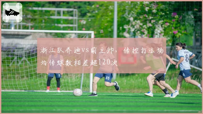 浙江队乔迪vs前主帅,传控打法场均传球数相差超120次