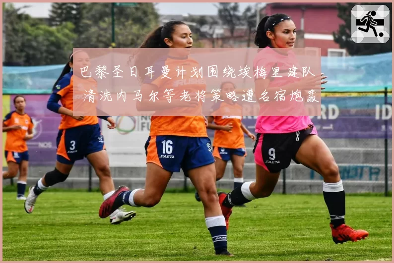 巴黎圣日耳曼计划围绕埃梅里建队 清洗内马尔等老将策略遭名宿炮轰