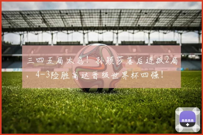 三四五局太急！孙颖莎落后连扳2局，4-3险胜高达晋级世界杯四强！